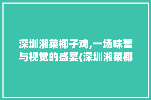 深圳湘菜椰子鸡,一场味蕾与视觉的盛宴(深圳湘菜椰子鸡图片) 深圳湘菜椰子鸡,一场味蕾与视觉的盛宴(深圳湘菜椰子鸡图片) 饮食拾萃