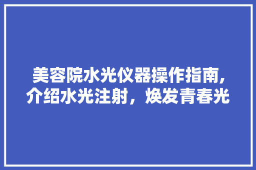 美容院水光仪器操作指南,介绍水光注射，焕发青春光彩 美容院水光仪器操作指南,介绍水光注射，焕发青春光彩 动手制作