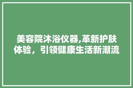 美容院沐浴仪器,革新护肤体验，引领健康生活新潮流 美容院沐浴仪器,革新护肤体验，引领健康生活新潮流 家居时尚