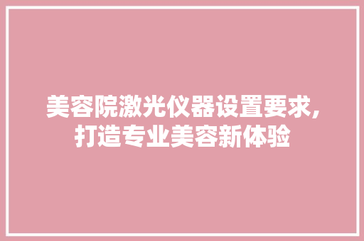 美容院激光仪器设置要求,打造专业美容新体验 美容院激光仪器设置要求,打造专业美容新体验 日用科普