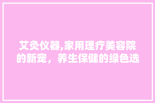 艾灸仪器,家用理疗美容院的新宠，养生保健的绿色选择 艾灸仪器,家用理疗美容院的新宠，养生保健的绿色选择 家居时尚