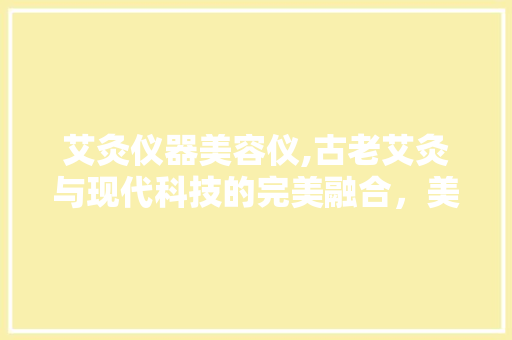 艾灸仪器美容仪,古老艾灸与现代科技的完美融合，美容养生的神奇之旅 艾灸仪器美容仪,古老艾灸与现代科技的完美融合，美容养生的神奇之旅 旅行地理
