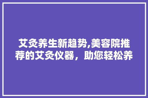 艾灸养生新趋势,美容院推荐的艾灸仪器，助您轻松养生 艾灸养生新趋势,美容院推荐的艾灸仪器，助您轻松养生 家居时尚