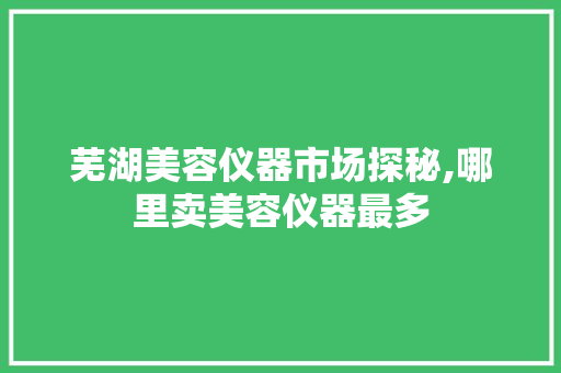 芜湖美容仪器市场探秘,哪里卖美容仪器最多 芜湖美容仪器市场探秘,哪里卖美容仪器最多 家居时尚