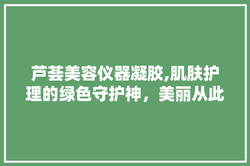 芦荟美容仪器凝胶,肌肤护理的绿色守护神，美丽从此触手可及 芦荟美容仪器凝胶,肌肤护理的绿色守护神，美丽从此触手可及 日用科普