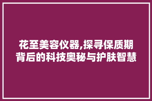 花至美容仪器,探寻保质期背后的科技奥秘与护肤智慧 花至美容仪器,探寻保质期背后的科技奥秘与护肤智慧 日用科普