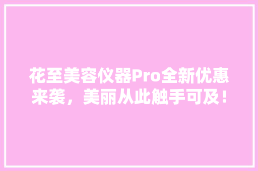 花至美容仪器Pro全新优惠来袭，美丽从此触手可及！ 花至美容仪器Pro全新优惠来袭，美丽从此触手可及！ 日用科普