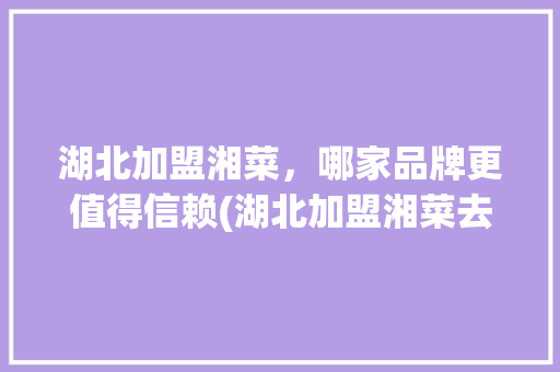 湖北加盟湘菜，哪家品牌更值得信赖(湖北加盟湘菜去哪家好点) 湖北加盟湘菜，哪家品牌更值得信赖(湖北加盟湘菜去哪家好点) 饮食拾萃