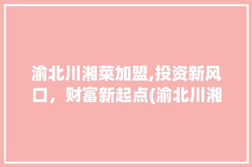渝北川湘菜加盟,投资新风口，财富新起点(渝北川湘菜加盟赚钱吗) 渝北川湘菜加盟,投资新风口，财富新起点(渝北川湘菜加盟赚钱吗) 饮食拾萃