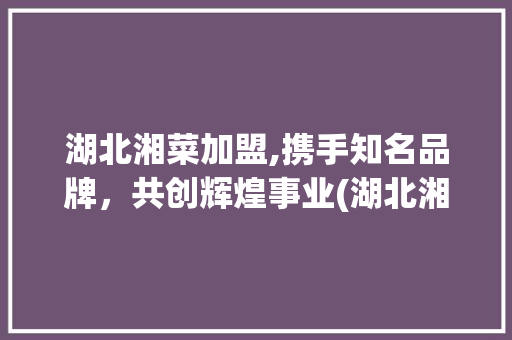 湖北湘菜加盟,携手知名品牌，共创辉煌事业(湖北湘菜加盟哪个公司好) 湖北湘菜加盟,携手知名品牌，共创辉煌事业(湖北湘菜加盟哪个公司好) 饮食拾萃
