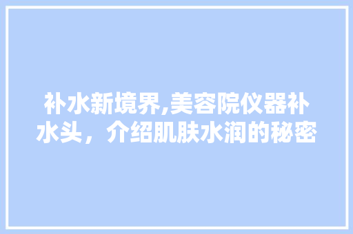 补水新境界,美容院仪器补水头，介绍肌肤水润的秘密 补水新境界,美容院仪器补水头，介绍肌肤水润的秘密 家居时尚