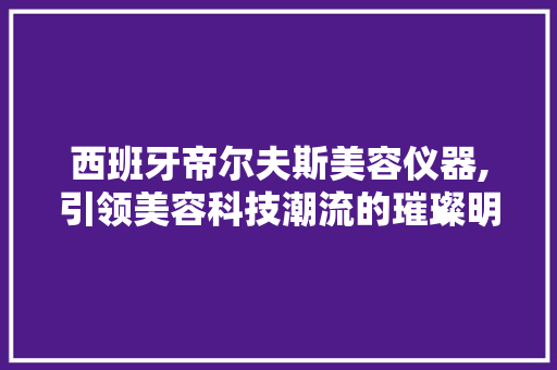 西班牙帝尔夫斯美容仪器,引领美容科技潮流的璀璨明珠 西班牙帝尔夫斯美容仪器,引领美容科技潮流的璀璨明珠 旅行地理