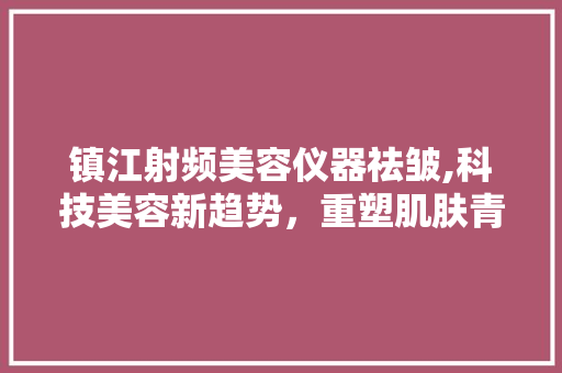 镇江射频美容仪器祛皱,科技美容新趋势，重塑肌肤青春光彩 镇江射频美容仪器祛皱,科技美容新趋势，重塑肌肤青春光彩 饮食拾萃