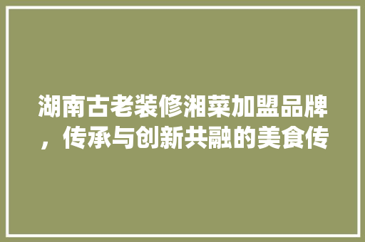 湖南古老装修湘菜加盟品牌，传承与创新共融的美食传奇(湖南古老装修湘菜加盟品牌) 湖南古老装修湘菜加盟品牌，传承与创新共融的美食传奇(湖南古老装修湘菜加盟品牌) 饮食拾萃
