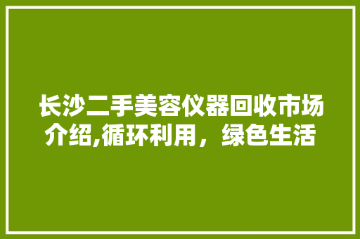 长沙二手美容仪器回收市场介绍,循环利用，绿色生活新风尚 长沙二手美容仪器回收市场介绍,循环利用，绿色生活新风尚 日用科普