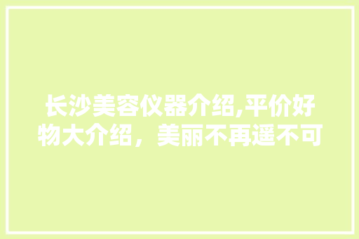 长沙美容仪器介绍,平价好物大介绍，美丽不再遥不可及！ 长沙美容仪器介绍,平价好物大介绍，美丽不再遥不可及！ 饮食拾萃