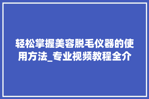 轻松掌握美容脱毛仪器的使用方法_专业视频教程全介绍 轻松掌握美容脱毛仪器的使用方法_专业视频教程全介绍 日用科普