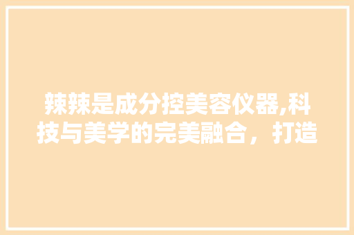 辣辣是成分控美容仪器,科技与美学的完美融合，打造无瑕肌肤 辣辣是成分控美容仪器,科技与美学的完美融合，打造无瑕肌肤 动手制作