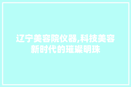 辽宁美容院仪器,科技美容新时代的璀璨明珠 辽宁美容院仪器,科技美容新时代的璀璨明珠 旅行地理