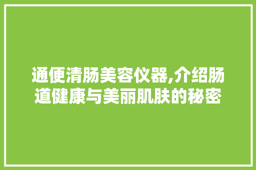 通便清肠美容仪器,介绍肠道健康与美丽肌肤的秘密 通便清肠美容仪器,介绍肠道健康与美丽肌肤的秘密 饮食拾萃