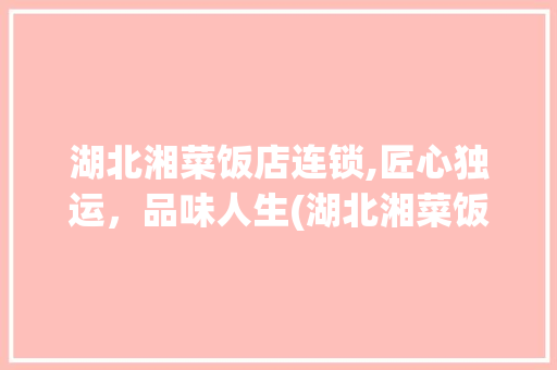 湖北湘菜饭店连锁,匠心独运，品味人生(湖北湘菜饭店连锁公司) 湖北湘菜饭店连锁,匠心独运，品味人生(湖北湘菜饭店连锁公司) 饮食拾萃