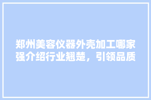 郑州美容仪器外壳加工哪家强介绍行业翘楚，引领品质潮流 郑州美容仪器外壳加工哪家强介绍行业翘楚，引领品质潮流 旅行地理