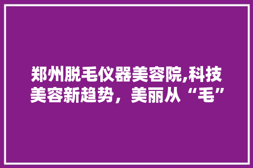 郑州脱毛仪器美容院,科技美容新趋势，美丽从“毛”发生 郑州脱毛仪器美容院,科技美容新趋势，美丽从“毛”发生 养生保健