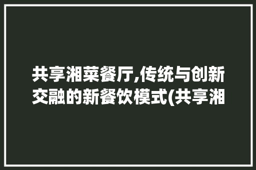 共享湘菜餐厅,传统与创新交融的新餐饮模式(共享湘菜餐厅怎么样) 共享湘菜餐厅,传统与创新交融的新餐饮模式(共享湘菜餐厅怎么样) 饮食拾萃