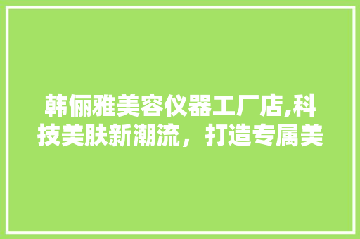 韩俪雅美容仪器工厂店,科技美肤新潮流，打造专属美丽方法 韩俪雅美容仪器工厂店,科技美肤新潮流，打造专属美丽方法 养生保健
