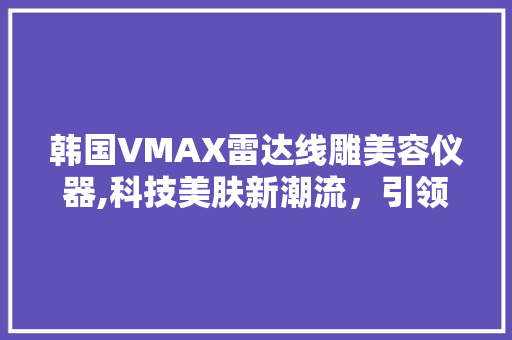 韩国VMAX雷达线雕美容仪器,科技美肤新潮流，引领肌肤年轻态 韩国VMAX雷达线雕美容仪器,科技美肤新潮流，引领肌肤年轻态 旅行地理