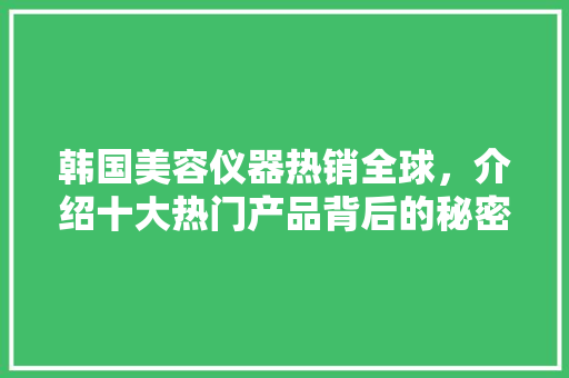 韩国美容仪器热销全球，介绍十大热门产品背后的秘密 韩国美容仪器热销全球，介绍十大热门产品背后的秘密 养生保健