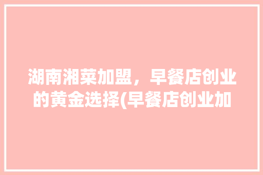 湖南湘菜加盟，早餐店创业的黄金选择(早餐店创业加盟湖南湘菜) 湖南湘菜加盟，早餐店创业的黄金选择(早餐店创业加盟湖南湘菜) 饮食拾萃