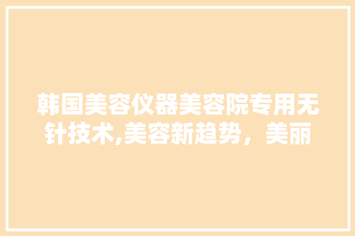 韩国美容仪器美容院专用无针技术,美容新趋势，美丽新体验 韩国美容仪器美容院专用无针技术,美容新趋势，美丽新体验 饮食拾萃