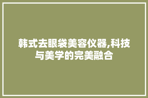 韩式去眼袋美容仪器,科技与美学的完美融合 韩式去眼袋美容仪器,科技与美学的完美融合 日用科普