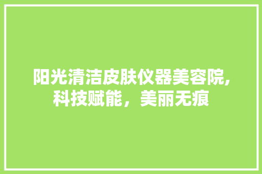 阳光清洁皮肤仪器美容院,科技赋能，美丽无痕 阳光清洁皮肤仪器美容院,科技赋能，美丽无痕 日用科普