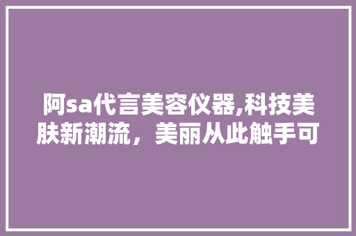 阿sa代言美容仪器,科技美肤新潮流，美丽从此触手可及 阿sa代言美容仪器,科技美肤新潮流，美丽从此触手可及 旅行地理