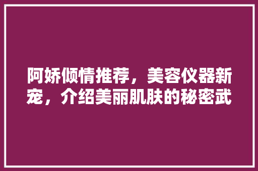 阿娇倾情推荐，美容仪器新宠，介绍美丽肌肤的秘密武器！ 阿娇倾情推荐，美容仪器新宠，介绍美丽肌肤的秘密武器！ 旅行地理