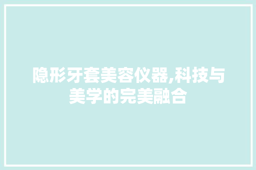 隐形牙套美容仪器,科技与美学的完美融合 隐形牙套美容仪器,科技与美学的完美融合 饮食拾萃